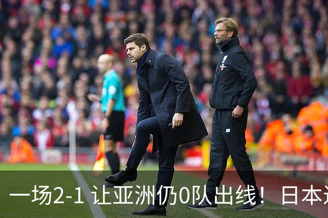 一场2-1 让亚洲仍0队出线！日本进退两难：放水不遇巴西 也要碰法国