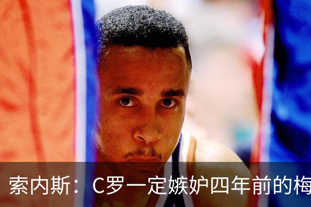 索内斯：C罗一定嫉妒四年前的梅西，葡萄牙的实力足够登顶世界杯