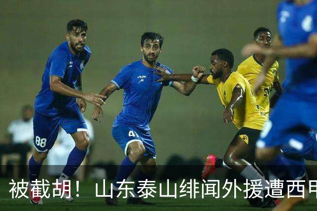 被截胡！山东泰山绯闻外援遭西甲豪门争抢，夏窗换外援又泡汤了